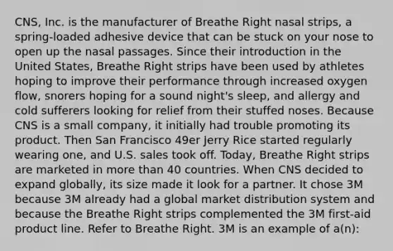 CNS, Inc. is the manufacturer of Breathe Right nasal strips, a spring-loaded adhesive device that can be stuck on your nose to open up the nasal passages. Since their introduction in the United States, Breathe Right strips have been used by athletes hoping to improve their performance through increased oxygen flow, snorers hoping for a sound night's sleep, and allergy and cold sufferers looking for relief from their stuffed noses. Because CNS is a small company, it initially had trouble promoting its product. Then San Francisco 49er Jerry Rice started regularly wearing one, and U.S. sales took off. Today, Breathe Right strips are marketed in more than 40 countries. When CNS decided to expand globally, its size made it look for a partner. It chose 3M because 3M already had a global market distribution system and because the Breathe Right strips complemented the 3M first-aid product line. Refer to Breathe Right. 3M is an example of a(n):