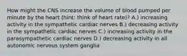 How might the CNS increase the volume of blood pumped per minute by the heart (hint: think of heart rate)? A.) increasing activity in the sympathetic cardiac nerves B.) decreasing activity in the sympathetic cardiac nerves C.) increasing activity in the parasympathetic cardiac nerves D.) decreasing activity in all autonomic nervous system ganglia