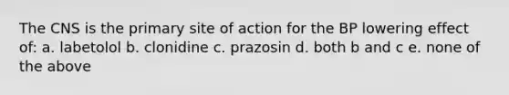 The CNS is the primary site of action for the BP lowering effect of: a. labetolol b. clonidine c. prazosin d. both b and c e. none of the above