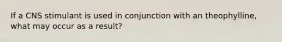 If a CNS stimulant is used in conjunction with an theophylline, what may occur as a result?