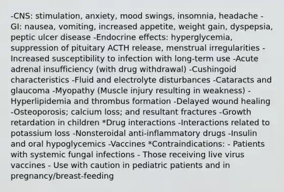 -CNS: stimulation, anxiety, mood swings, insomnia, headache -GI: nausea, vomiting, increased appetite, weight gain, dyspepsia, peptic ulcer disease -Endocrine effects: hyperglycemia, suppression of pituitary ACTH release, menstrual irregularities -Increased susceptibility to infection with long-term use -Acute adrenal insufficiency (with drug withdrawal) -Cushingoid characteristics -Fluid and electrolyte disturbances -Cataracts and glaucoma -Myopathy (Muscle injury resulting in weakness) -Hyperlipidemia and thrombus formation -Delayed wound healing -Osteoporosis; calcium loss; and resultant fractures -Growth retardation in children *Drug interactions -Interactions related to potassium loss -Nonsteroidal anti-inflammatory drugs -Insulin and oral hypoglycemics -Vaccines *Contraindications: - Patients with systemic fungal infections - Those receiving live virus vaccines - Use with caution in pediatric patients and in pregnancy/breast-feeding