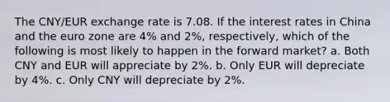 The CNY/EUR exchange rate is 7.08. If the interest rates in China and the euro zone are 4% and 2%, respectively, which of the following is most likely to happen in the forward market? a. Both CNY and EUR will appreciate by 2%. b. Only EUR will depreciate by 4%. c. Only CNY will depreciate by 2%.