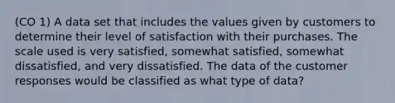 (CO 1) A data set that includes the values given by customers to determine their level of satisfaction with their purchases. The scale used is very satisfied, somewhat satisfied, somewhat dissatisfied, and very dissatisfied. The data of the customer responses would be classified as what type of data?