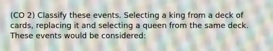 (CO 2) Classify these events. Selecting a king from a deck of cards, replacing it and selecting a queen from the same deck. These events would be considered: