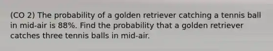 (CO 2) The probability of a golden retriever catching a tennis ball in mid-air is 88%. Find the probability that a golden retriever catches three tennis balls in mid-air.