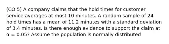 (CO 5) A company claims that the hold times for customer service averages at most 10 minutes. A random sample of 24 hold times has a mean of 11.2 minutes with a <a href='https://www.questionai.com/knowledge/kqGUr1Cldy-standard-deviation' class='anchor-knowledge'>standard deviation</a> of 3.4 minutes. Is there enough evidence to support the claim at α = 0.05? Assume the population is normally distributed