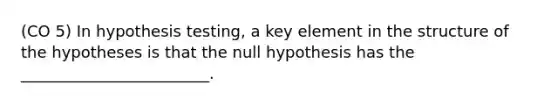 (CO 5) In hypothesis testing, a key element in the structure of the hypotheses is that the null hypothesis has the ________________________.