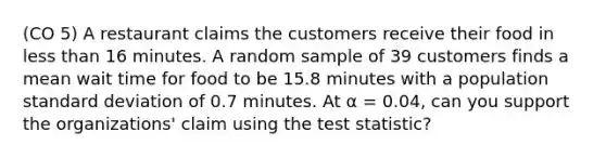 (CO 5) A restaurant claims the customers receive their food in <a href='https://www.questionai.com/knowledge/k7BtlYpAMX-less-than' class='anchor-knowledge'>less than</a> 16 minutes. A random sample of 39 customers finds a mean wait time for food to be 15.8 minutes with a population <a href='https://www.questionai.com/knowledge/kqGUr1Cldy-standard-deviation' class='anchor-knowledge'>standard deviation</a> of 0.7 minutes. At α = 0.04, can you support the organizations' claim using <a href='https://www.questionai.com/knowledge/kzeQt8hpQB-the-test-statistic' class='anchor-knowledge'>the test statistic</a>?