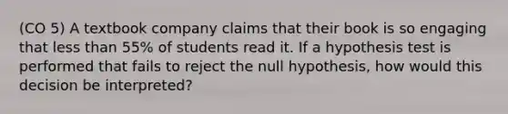 (CO 5) A textbook company claims that their book is so engaging that less than 55% of students read it. If a hypothesis test is performed that fails to reject the null hypothesis, how would this decision be interpreted?