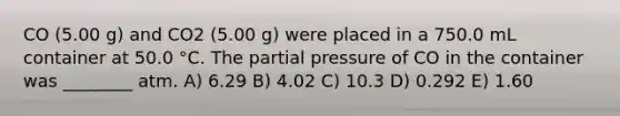 CO (5.00 g) and CO2 (5.00 g) were placed in a 750.0 mL container at 50.0 °C. The partial pressure of CO in the container was ________ atm. A) 6.29 B) 4.02 C) 10.3 D) 0.292 E) 1.60