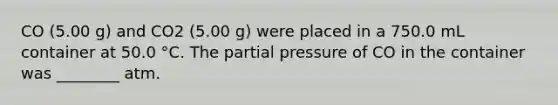 CO (5.00 g) and CO2 (5.00 g) were placed in a 750.0 mL container at 50.0 °C. The partial pressure of CO in the container was ________ atm.