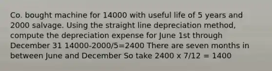 Co. bought machine for 14000 with useful life of 5 years and 2000 salvage. Using the straight line depreciation method, compute the depreciation expense for June 1st through December 31 14000-2000/5=2400 There are seven months in between June and December So take 2400 x 7/12 = 1400