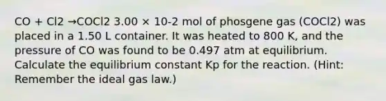 CO + Cl2 →COCl2 3.00 × 10-2 mol of phosgene gas (COCl2) was placed in a 1.50 L container. It was heated to 800 K, and the pressure of CO was found to be 0.497 atm at equilibrium. Calculate the equilibrium constant Kp for the reaction. (Hint: Remember the ideal gas law.)