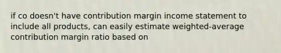 if co doesn't have contribution margin income statement to include all products, can easily estimate weighted-average contribution margin ratio based on