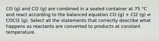 CO (g) and Cl2 (g) are combined in a sealed container at 75 °C and react according to the balanced equation CO (g) + Cl2 (g) ⇌ COCl2 (g). Select all the statements that correctly describe what happens as reactants are converted to products at constant temperature.