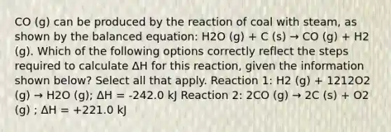 CO (g) can be produced by the reaction of coal with steam, as shown by the balanced equation: H2O (g) + C (s) → CO (g) + H2 (g). Which of the following options correctly reflect the steps required to calculate ΔH for this reaction, given the information shown below? Select all that apply. Reaction 1: H2 (g) + 1212O2 (g) → H2O (g); ΔH = -242.0 kJ Reaction 2: 2CO (g) → 2C (s) + O2 (g) ; ΔH = +221.0 kJ