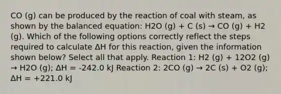 CO (g) can be produced by the reaction of coal with steam, as shown by the balanced equation: H2O (g) + C (s) → CO (g) + H2 (g). Which of the following options correctly reflect the steps required to calculate ΔH for this reaction, given the information shown below? Select all that apply. Reaction 1: H2 (g) + 12O2 (g) → H2O (g); ΔH = -242.0 kJ Reaction 2: 2CO (g) → 2C (s) + O2 (g); ΔH = +221.0 kJ