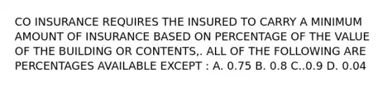 CO INSURANCE REQUIRES THE INSURED TO CARRY A MINIMUM AMOUNT OF INSURANCE BASED ON PERCENTAGE OF THE VALUE OF THE BUILDING OR CONTENTS,. ALL OF THE FOLLOWING ARE PERCENTAGES AVAILABLE EXCEPT : A. 0.75 B. 0.8 C..0.9 D. 0.04