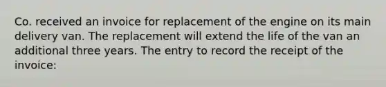 Co. received an invoice for replacement of the engine on its main delivery van. The replacement will extend the life of the van an additional three years. The entry to record the receipt of the invoice: