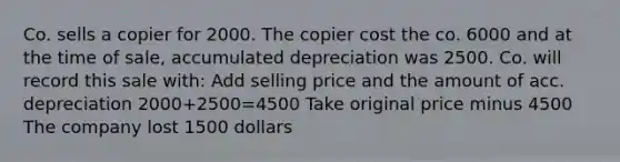 Co. sells a copier for 2000. The copier cost the co. 6000 and at the time of sale, accumulated depreciation was 2500. Co. will record this sale with: Add selling price and the amount of acc. depreciation 2000+2500=4500 Take original price minus 4500 The company lost 1500 dollars