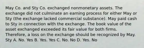 May Co. and Sty Co. exchanged nonmonetary assets. The exchange did not culminate an earning process for either May or Sty (the exchange lacked commercial substance). May paid cash to Sty in connection with the exchange. The book value of the asset exchanged exceeded its fair value for both firms. Therefore, a loss on the exchange should be recognized by May. Sty A. No. Yes B. Yes. Yes C. No. No D. Yes. No