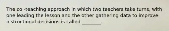 The co -teaching approach in which two teachers take turns, with one leading the lesson and the other gathering data to improve instructional decisions is called ________.