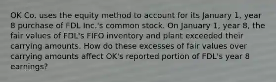 OK Co. uses the equity method to account for its January 1, year 8 purchase of FDL Inc.'s common stock. On January 1, year 8, the fair values of FDL's FIFO inventory and plant exceeded their carrying amounts. How do these excesses of fair values over carrying amounts affect OK's reported portion of FDL's year 8 earnings?