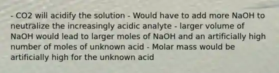 - CO2 will acidify the solution - Would have to add more NaOH to neutralize the increasingly acidic analyte - larger volume of NaOH would lead to larger moles of NaOH and an artificially high number of moles of unknown acid - Molar mass would be artificially high for the unknown acid