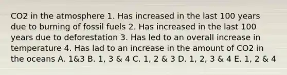 CO2 in the atmosphere 1. Has increased in the last 100 years due to burning of fossil fuels 2. Has increased in the last 100 years due to deforestation 3. Has led to an overall increase in temperature 4. Has lad to an increase in the amount of CO2 in the oceans A. 1&3 B. 1, 3 & 4 C. 1, 2 & 3 D. 1, 2, 3 & 4 E. 1, 2 & 4