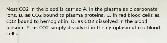 Most CO2 in the blood is carried A. in the plasma as bicarbonate ions. B. as CO2 bound to plasma proteins. C. in red blood cells as CO2 bound to hemoglobin. D. as CO2 dissolved in the blood plasma. E. as CO2 simply dissolved in the cytoplasm of red blood cells.