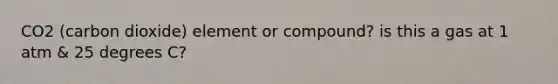 CO2 (carbon dioxide) element or compound? is this a gas at 1 atm & 25 degrees C?