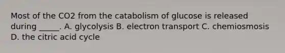 Most of the CO2 from the catabolism of glucose is released during _____. A. glycolysis B. electron transport C. chemiosmosis D. the citric acid cycle