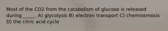 Most of the CO2 from the catabolism of glucose is released during _____. A) glycolysis B) electron transport C) chemiosmosis D) the citric acid cycle