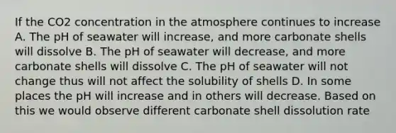 If the CO2 concentration in the atmosphere continues to increase A. The pH of seawater will increase, and more carbonate shells will dissolve B. The pH of seawater will decrease, and more carbonate shells will dissolve C. The pH of seawater will not change thus will not affect the solubility of shells D. In some places the pH will increase and in others will decrease. Based on this we would observe different carbonate shell dissolution rate