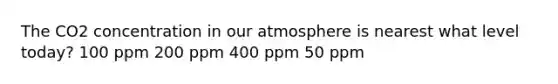 The CO2 concentration in our atmosphere is nearest what level today? 100 ppm 200 ppm 400 ppm 50 ppm