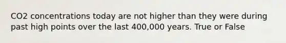 CO2 concentrations today are not higher than they were during past high points over the last 400,000 years. True or False