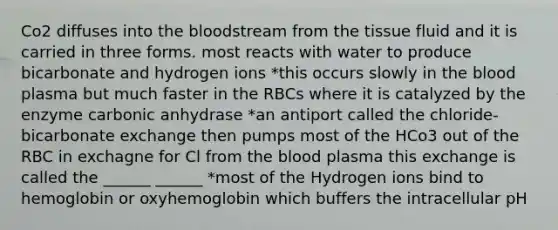 Co2 diffuses into the bloodstream from the tissue fluid and it is carried in three forms. most reacts with water to produce bicarbonate and hydrogen ions *this occurs slowly in the blood plasma but much faster in the RBCs where it is catalyzed by the enzyme carbonic anhydrase *an antiport called the chloride-bicarbonate exchange then pumps most of the HCo3 out of the RBC in exchagne for Cl from the blood plasma this exchange is called the ______ ______ *most of the Hydrogen ions bind to hemoglobin or oxyhemoglobin which buffers the intracellular pH