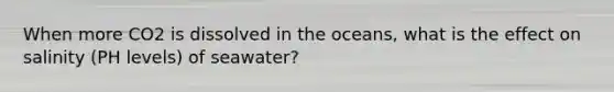 When more CO2 is dissolved in the oceans, what is the effect on salinity (PH levels) of seawater?