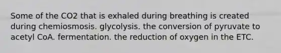 Some of the CO2 that is exhaled during breathing is created during chemiosmosis. glycolysis. the conversion of pyruvate to acetyl CoA. fermentation. the reduction of oxygen in the ETC.