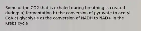 Some of the CO2 that is exhaled during breathing is created during: a) fermentation b) the conversion of pyruvate to acetyl CoA c) glycolysis d) the conversion of NADH to NAD+ in the <a href='https://www.questionai.com/knowledge/kqfW58SNl2-krebs-cycle' class='anchor-knowledge'>krebs cycle</a>