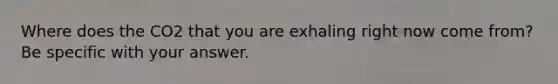 Where does the CO2 that you are exhaling right now come from? Be specific with your answer.