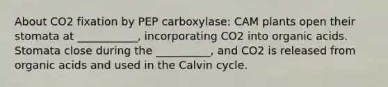 About CO2 fixation by PEP carboxylase: CAM plants open their stomata at ___________, incorporating CO2 into organic acids. Stomata close during the __________, and CO2 is released from organic acids and used in the Calvin cycle.