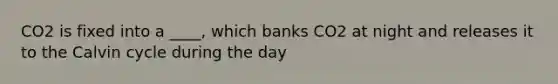 CO2 is fixed into a ____, which banks CO2 at night and releases it to the Calvin cycle during the day