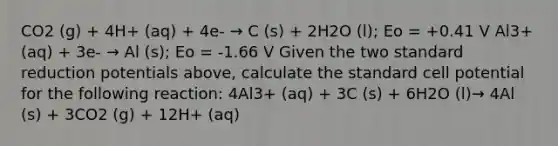 CO2 (g) + 4H+ (aq) + 4e- → C (s) + 2H2O (l); Eo = +0.41 V Al3+ (aq) + 3e- → Al (s); Eo = -1.66 V Given the two standard reduction potentials above, calculate the standard cell potential for the following reaction: 4Al3+ (aq) + 3C (s) + 6H2O (l)→ 4Al (s) + 3CO2 (g) + 12H+ (aq)