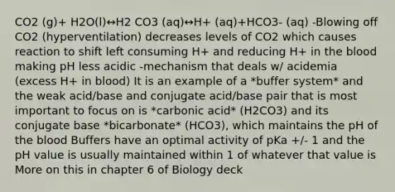 CO2 (g)+ H2O(l)↔H2 CO3 (aq)↔H+ (aq)+HCO3- (aq) -Blowing off CO2 (hyperventilation) decreases levels of CO2 which causes reaction to shift left consuming H+ and reducing H+ in <a href='https://www.questionai.com/knowledge/k7oXMfj7lk-the-blood' class='anchor-knowledge'>the blood</a> making pH less acidic -mechanism that deals w/ acidemia (excess H+ in blood) It is an example of a *buffer system* and the weak acid/base and conjugate acid/base pair that is most important to focus on is *carbonic acid* (H2CO3) and its conjugate base *bicarbonate* (HCO3), which maintains the pH of the blood Buffers have an optimal activity of pKa +/- 1 and the pH value is usually maintained within 1 of whatever that value is More on this in chapter 6 of Biology deck