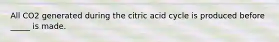 All CO2 generated during the citric acid cycle is produced before _____ is made.