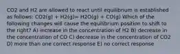 CO2 and H2 are allowed to react until equilibrium is established as follows: CO2(g) + H2(g)= H2O(g) + CO(g) Which of the following changes will cause the equilibrium position to shift to the right? A) increase in the concentration of H2 B) decrease in the concentration of CO C) decrease in the concentration of CO2 D) more than one correct response E) no correct response