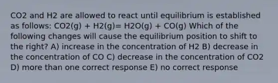 CO2 and H2 are allowed to react until equilibrium is established as follows: CO2(g) + H2(g)= H2O(g) + CO(g) Which of the following changes will cause the equilibrium position to shift to the right? A) increase in the concentration of H2 B) decrease in the concentration of CO C) decrease in the concentration of CO2 D) more than one correct response E) no correct response