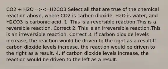 CO2 + H2O --><--H2CO3 Select all that are true of the chemical reaction above, where CO2 is carbon dioxide, H2O is water, and H2CO3 is carbonic acid. 1. This is a reversible reaction.This is a reversible reaction. Correct 2. This is an irreversible reaction.This is an irreversible reaction. Correct 3. If carbon dioxide levels increase, the reaction would be driven to the right as a result.If carbon dioxide levels increase, the reaction would be driven to the right as a result. 4. If carbon dioxide levels increase, the reaction would be driven to the left as a result.