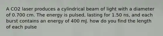 A CO2 laser produces a cylindrical beam of light with a diameter of 0.700 cm. The energy is pulsed, lasting for 1.50 ns, and each burst contains an energy of 400 mJ. how do you find the length of each pulse